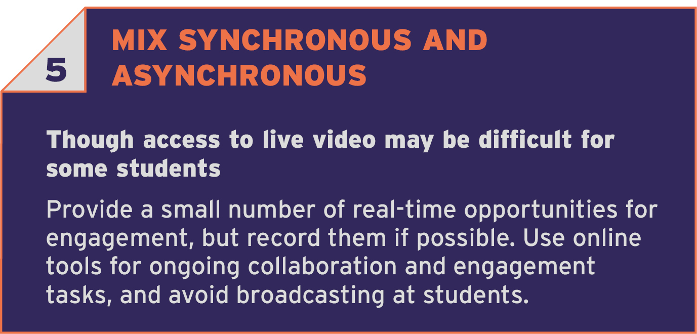 5 MIX SYNCHRONOUS AND ASYNCHRONOUS. Though access to live video may be difficult for some students. Provide a small number of real-time opportunities for engagement, but record them if possible. Use online tools for ongoing collaboration and engagement tasks and avoid broadcasting at students.