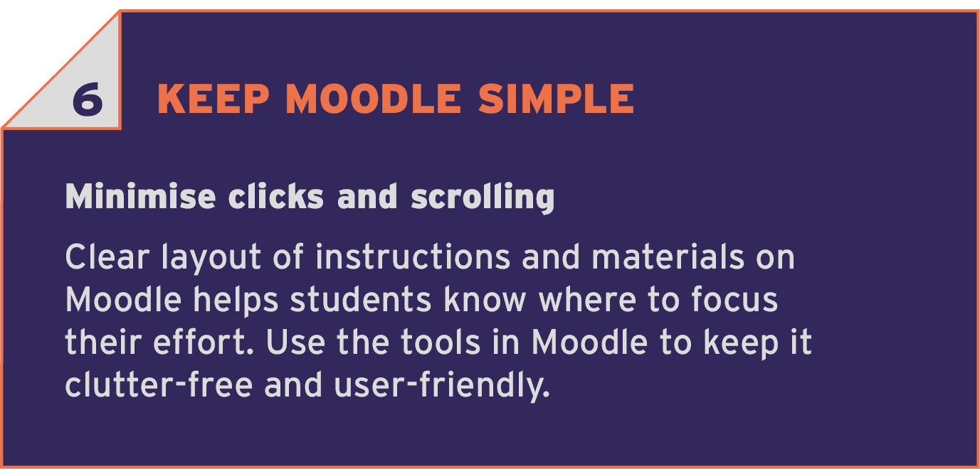 6 KEEP MOODLE SIMPLE. Minimise clicks and scrolling. Clear layout of instructions and materials on Moodle helps students know where to focus their effort. Use the tools in Moodle to keep it clutter-free and user-friendly.