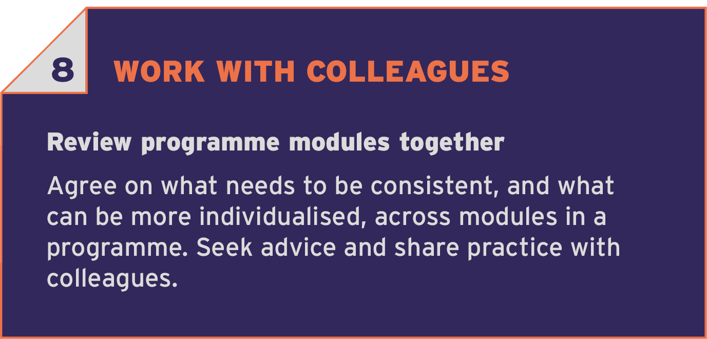 8 WORK WITH COLLEAGUES. Review programme modules together. Agree on what needs to be consistent, and what can be more individualised, across modules in a programme. Seek advice and share practice with colleagues.
