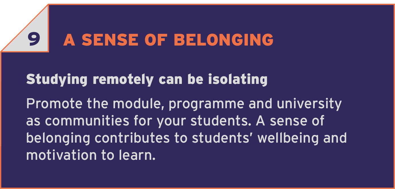 9 PROMOTE A SENSE OF BELONGING. Studying remotely can be isolating. Promote the module, programme and university as communities for your students. A sense of belonging contributes to students’ wellbeing and motivation to learn.