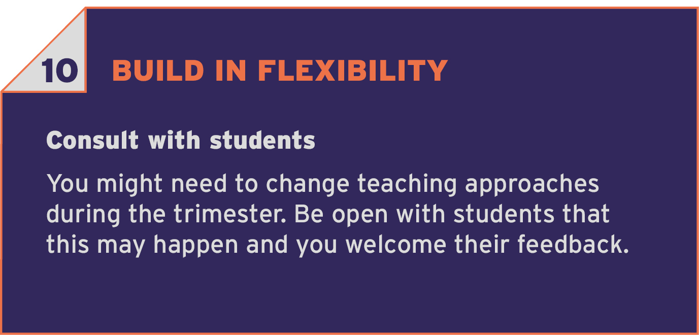 10 BUILD IN FLEXIBILITY. Prepare for the unexpected. You might need to change teaching approaches during the trimester. Be open with students that this may happen and you welcome their feedback.