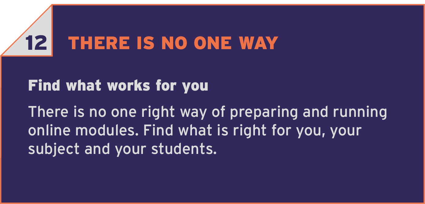 12 THERE IS NO ONE WAY. Find what works for you. There is no one right way of preparing and running online modules. Find what is right for you, your subject and your students.